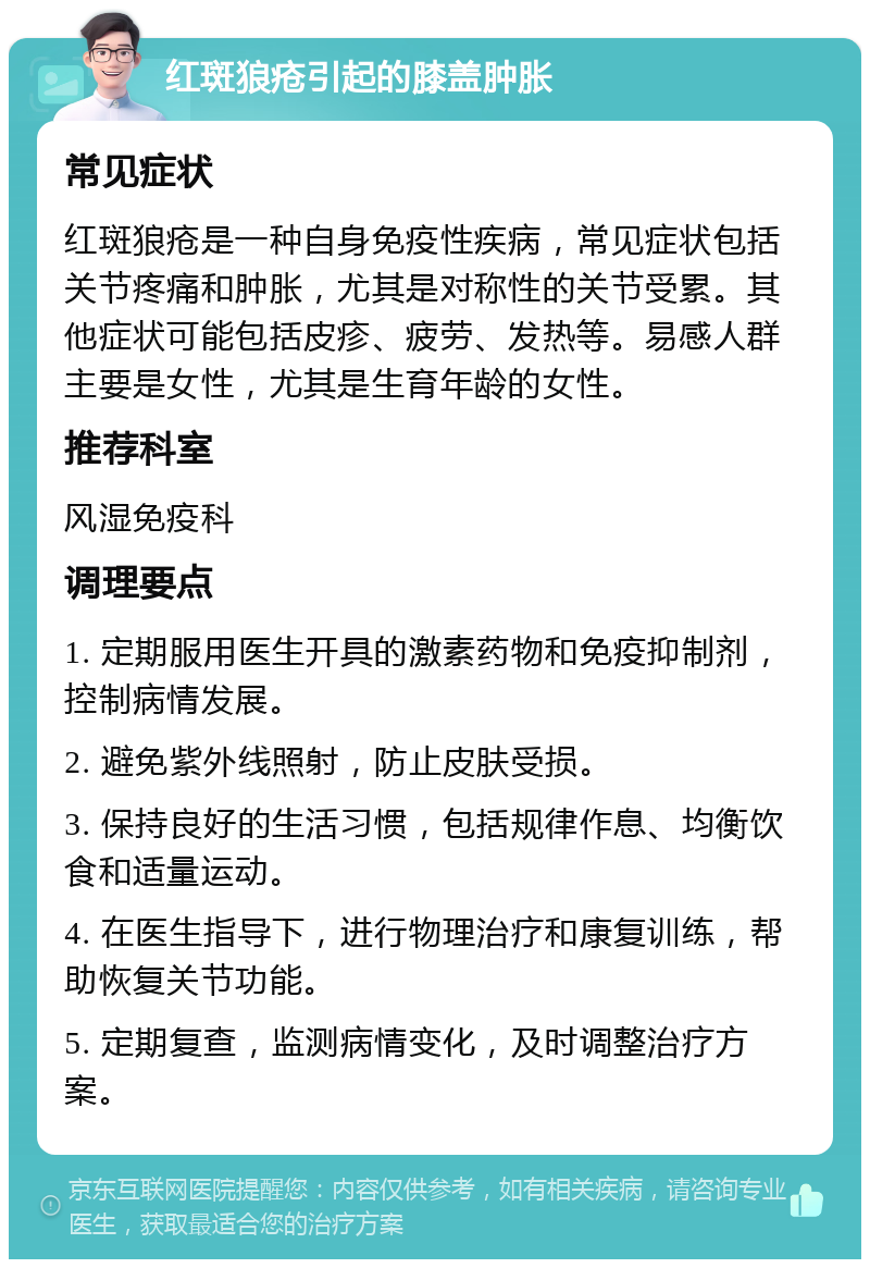 红斑狼疮引起的膝盖肿胀 常见症状 红斑狼疮是一种自身免疫性疾病，常见症状包括关节疼痛和肿胀，尤其是对称性的关节受累。其他症状可能包括皮疹、疲劳、发热等。易感人群主要是女性，尤其是生育年龄的女性。 推荐科室 风湿免疫科 调理要点 1. 定期服用医生开具的激素药物和免疫抑制剂，控制病情发展。 2. 避免紫外线照射，防止皮肤受损。 3. 保持良好的生活习惯，包括规律作息、均衡饮食和适量运动。 4. 在医生指导下，进行物理治疗和康复训练，帮助恢复关节功能。 5. 定期复查，监测病情变化，及时调整治疗方案。