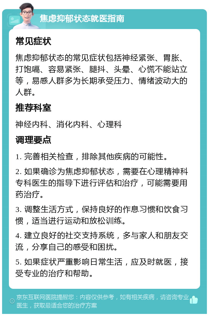 焦虑抑郁状态就医指南 常见症状 焦虑抑郁状态的常见症状包括神经紧张、胃胀、打饱嗝、容易紧张、腿抖、头晕、心慌不能站立等，易感人群多为长期承受压力、情绪波动大的人群。 推荐科室 神经内科、消化内科、心理科 调理要点 1. 完善相关检查，排除其他疾病的可能性。 2. 如果确诊为焦虑抑郁状态，需要在心理精神科专科医生的指导下进行评估和治疗，可能需要用药治疗。 3. 调整生活方式，保持良好的作息习惯和饮食习惯，适当进行运动和放松训练。 4. 建立良好的社交支持系统，多与家人和朋友交流，分享自己的感受和困扰。 5. 如果症状严重影响日常生活，应及时就医，接受专业的治疗和帮助。