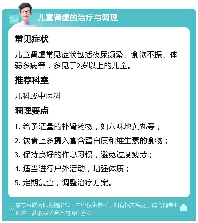 儿童肾虚的治疗与调理 常见症状 儿童肾虚常见症状包括夜尿频繁、食欲不振、体弱多病等，多见于2岁以上的儿童。 推荐科室 儿科或中医科 调理要点 1. 给予适量的补肾药物，如六味地黄丸等； 2. 饮食上多摄入富含蛋白质和维生素的食物； 3. 保持良好的作息习惯，避免过度疲劳； 4. 适当进行户外活动，增强体质； 5. 定期复查，调整治疗方案。