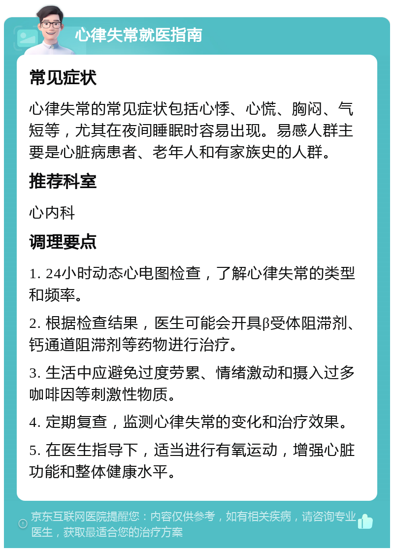 心律失常就医指南 常见症状 心律失常的常见症状包括心悸、心慌、胸闷、气短等，尤其在夜间睡眠时容易出现。易感人群主要是心脏病患者、老年人和有家族史的人群。 推荐科室 心内科 调理要点 1. 24小时动态心电图检查，了解心律失常的类型和频率。 2. 根据检查结果，医生可能会开具β受体阻滞剂、钙通道阻滞剂等药物进行治疗。 3. 生活中应避免过度劳累、情绪激动和摄入过多咖啡因等刺激性物质。 4. 定期复查，监测心律失常的变化和治疗效果。 5. 在医生指导下，适当进行有氧运动，增强心脏功能和整体健康水平。