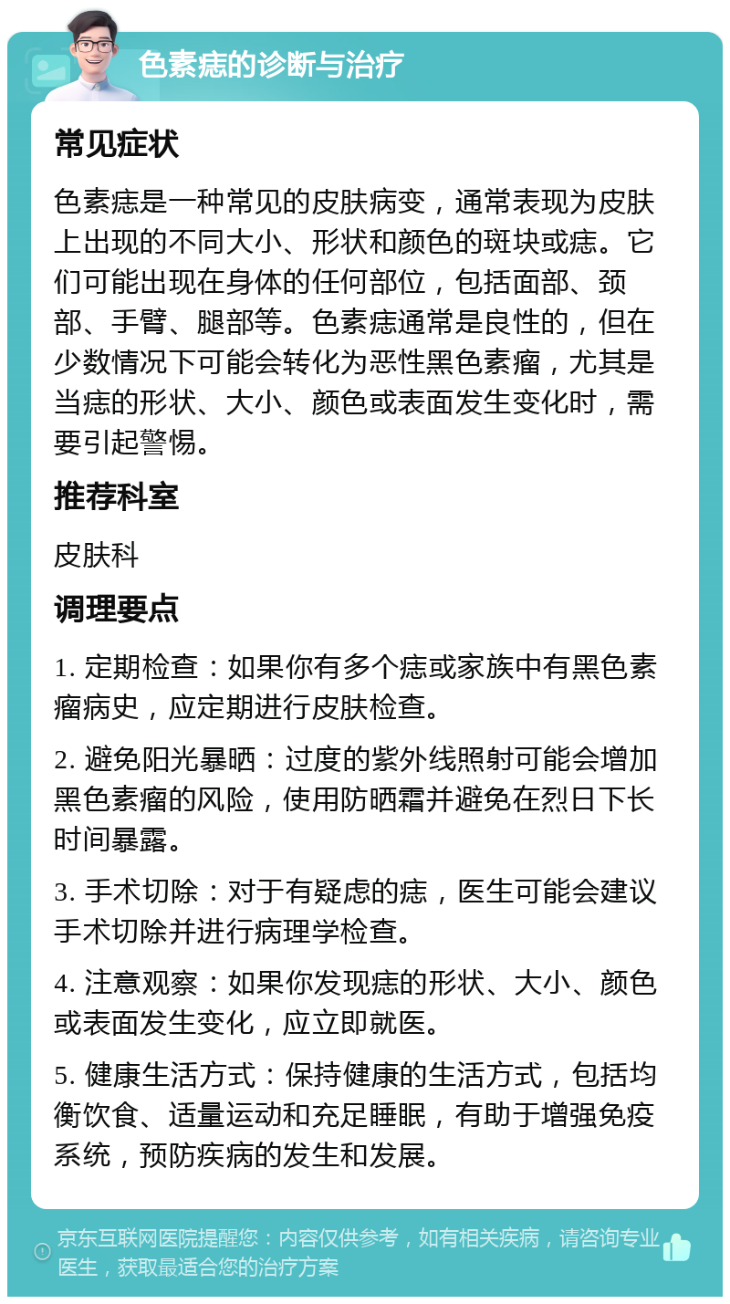 色素痣的诊断与治疗 常见症状 色素痣是一种常见的皮肤病变，通常表现为皮肤上出现的不同大小、形状和颜色的斑块或痣。它们可能出现在身体的任何部位，包括面部、颈部、手臂、腿部等。色素痣通常是良性的，但在少数情况下可能会转化为恶性黑色素瘤，尤其是当痣的形状、大小、颜色或表面发生变化时，需要引起警惕。 推荐科室 皮肤科 调理要点 1. 定期检查：如果你有多个痣或家族中有黑色素瘤病史，应定期进行皮肤检查。 2. 避免阳光暴晒：过度的紫外线照射可能会增加黑色素瘤的风险，使用防晒霜并避免在烈日下长时间暴露。 3. 手术切除：对于有疑虑的痣，医生可能会建议手术切除并进行病理学检查。 4. 注意观察：如果你发现痣的形状、大小、颜色或表面发生变化，应立即就医。 5. 健康生活方式：保持健康的生活方式，包括均衡饮食、适量运动和充足睡眠，有助于增强免疫系统，预防疾病的发生和发展。