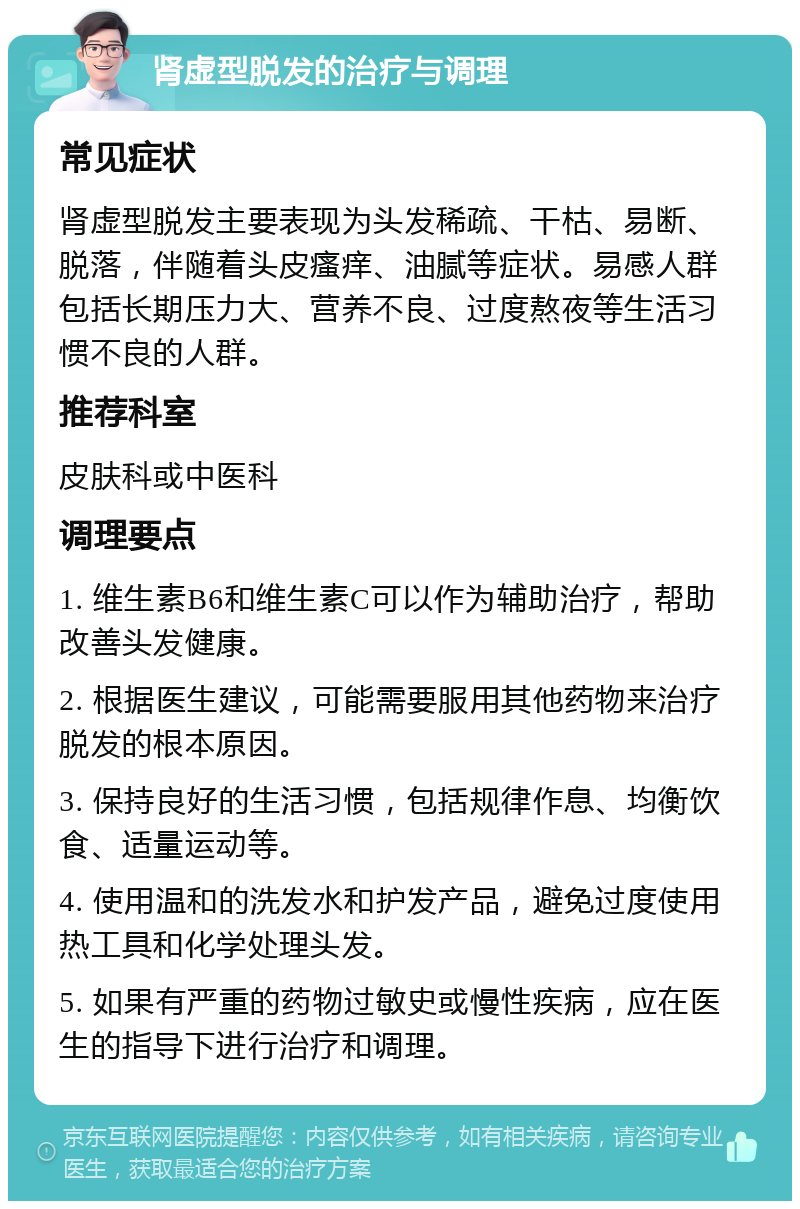 肾虚型脱发的治疗与调理 常见症状 肾虚型脱发主要表现为头发稀疏、干枯、易断、脱落，伴随着头皮瘙痒、油腻等症状。易感人群包括长期压力大、营养不良、过度熬夜等生活习惯不良的人群。 推荐科室 皮肤科或中医科 调理要点 1. 维生素B6和维生素C可以作为辅助治疗，帮助改善头发健康。 2. 根据医生建议，可能需要服用其他药物来治疗脱发的根本原因。 3. 保持良好的生活习惯，包括规律作息、均衡饮食、适量运动等。 4. 使用温和的洗发水和护发产品，避免过度使用热工具和化学处理头发。 5. 如果有严重的药物过敏史或慢性疾病，应在医生的指导下进行治疗和调理。