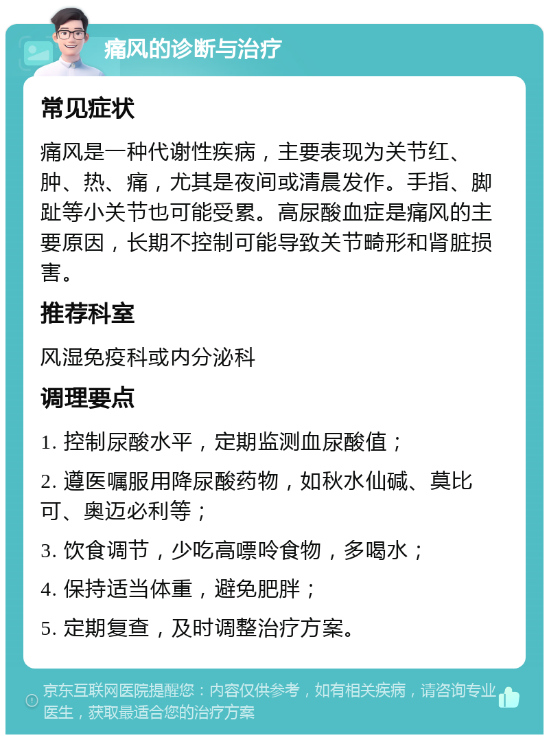 痛风的诊断与治疗 常见症状 痛风是一种代谢性疾病，主要表现为关节红、肿、热、痛，尤其是夜间或清晨发作。手指、脚趾等小关节也可能受累。高尿酸血症是痛风的主要原因，长期不控制可能导致关节畸形和肾脏损害。 推荐科室 风湿免疫科或内分泌科 调理要点 1. 控制尿酸水平，定期监测血尿酸值； 2. 遵医嘱服用降尿酸药物，如秋水仙碱、莫比可、奥迈必利等； 3. 饮食调节，少吃高嘌呤食物，多喝水； 4. 保持适当体重，避免肥胖； 5. 定期复查，及时调整治疗方案。