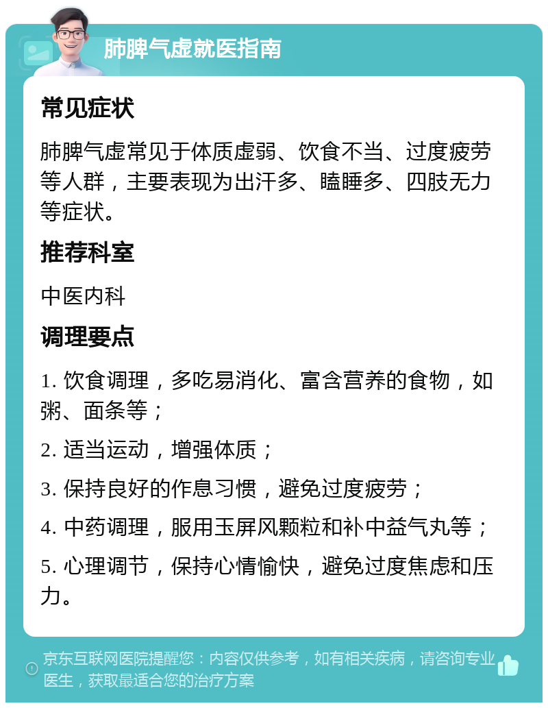 肺脾气虚就医指南 常见症状 肺脾气虚常见于体质虚弱、饮食不当、过度疲劳等人群，主要表现为出汗多、瞌睡多、四肢无力等症状。 推荐科室 中医内科 调理要点 1. 饮食调理，多吃易消化、富含营养的食物，如粥、面条等； 2. 适当运动，增强体质； 3. 保持良好的作息习惯，避免过度疲劳； 4. 中药调理，服用玉屏风颗粒和补中益气丸等； 5. 心理调节，保持心情愉快，避免过度焦虑和压力。