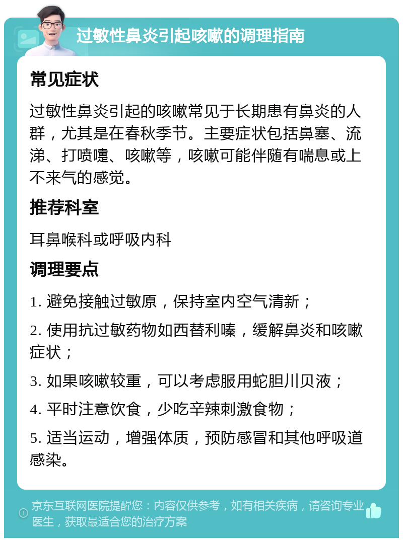 过敏性鼻炎引起咳嗽的调理指南 常见症状 过敏性鼻炎引起的咳嗽常见于长期患有鼻炎的人群，尤其是在春秋季节。主要症状包括鼻塞、流涕、打喷嚏、咳嗽等，咳嗽可能伴随有喘息或上不来气的感觉。 推荐科室 耳鼻喉科或呼吸内科 调理要点 1. 避免接触过敏原，保持室内空气清新； 2. 使用抗过敏药物如西替利嗪，缓解鼻炎和咳嗽症状； 3. 如果咳嗽较重，可以考虑服用蛇胆川贝液； 4. 平时注意饮食，少吃辛辣刺激食物； 5. 适当运动，增强体质，预防感冒和其他呼吸道感染。