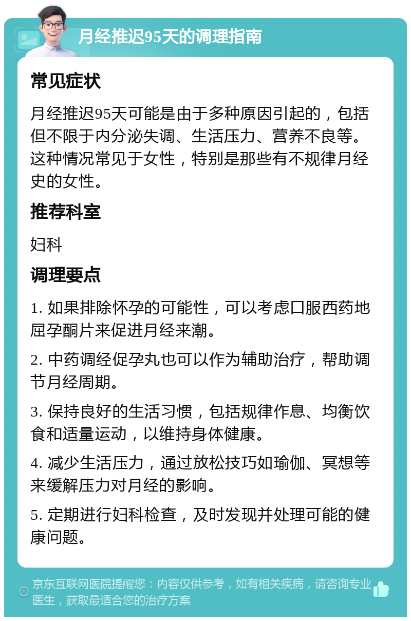 月经推迟95天的调理指南 常见症状 月经推迟95天可能是由于多种原因引起的，包括但不限于内分泌失调、生活压力、营养不良等。这种情况常见于女性，特别是那些有不规律月经史的女性。 推荐科室 妇科 调理要点 1. 如果排除怀孕的可能性，可以考虑口服西药地屈孕酮片来促进月经来潮。 2. 中药调经促孕丸也可以作为辅助治疗，帮助调节月经周期。 3. 保持良好的生活习惯，包括规律作息、均衡饮食和适量运动，以维持身体健康。 4. 减少生活压力，通过放松技巧如瑜伽、冥想等来缓解压力对月经的影响。 5. 定期进行妇科检查，及时发现并处理可能的健康问题。