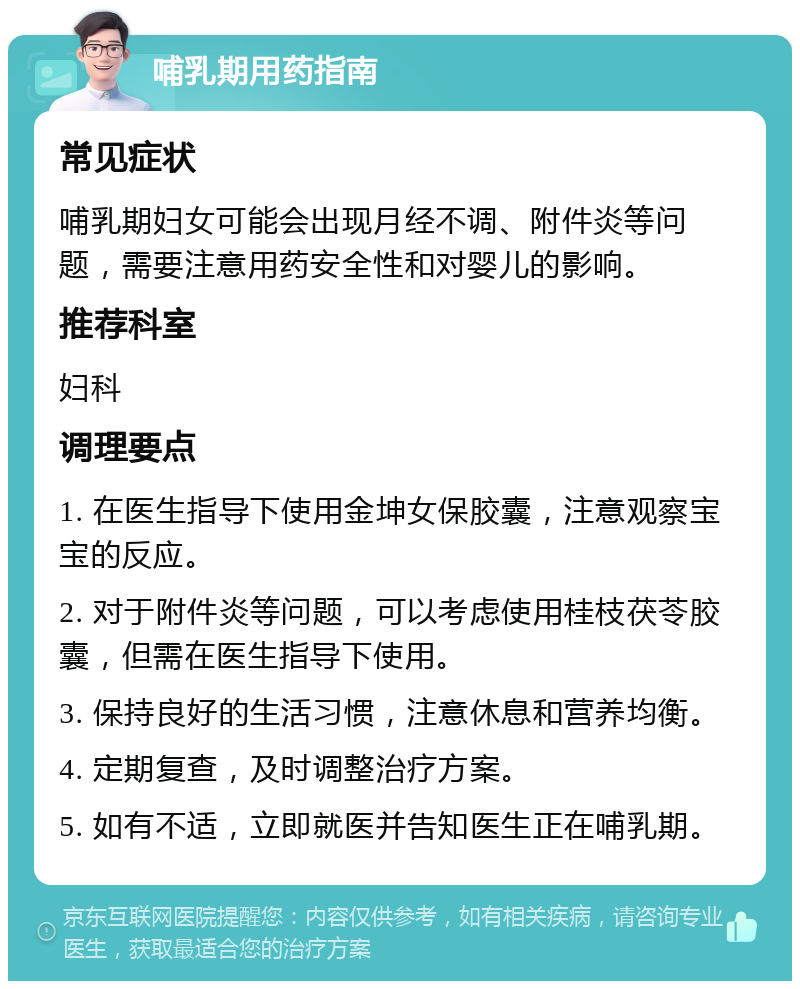 哺乳期用药指南 常见症状 哺乳期妇女可能会出现月经不调、附件炎等问题，需要注意用药安全性和对婴儿的影响。 推荐科室 妇科 调理要点 1. 在医生指导下使用金坤女保胶囊，注意观察宝宝的反应。 2. 对于附件炎等问题，可以考虑使用桂枝茯苓胶囊，但需在医生指导下使用。 3. 保持良好的生活习惯，注意休息和营养均衡。 4. 定期复查，及时调整治疗方案。 5. 如有不适，立即就医并告知医生正在哺乳期。