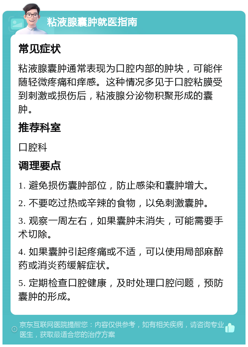 粘液腺囊肿就医指南 常见症状 粘液腺囊肿通常表现为口腔内部的肿块，可能伴随轻微疼痛和痒感。这种情况多见于口腔粘膜受到刺激或损伤后，粘液腺分泌物积聚形成的囊肿。 推荐科室 口腔科 调理要点 1. 避免损伤囊肿部位，防止感染和囊肿增大。 2. 不要吃过热或辛辣的食物，以免刺激囊肿。 3. 观察一周左右，如果囊肿未消失，可能需要手术切除。 4. 如果囊肿引起疼痛或不适，可以使用局部麻醉药或消炎药缓解症状。 5. 定期检查口腔健康，及时处理口腔问题，预防囊肿的形成。