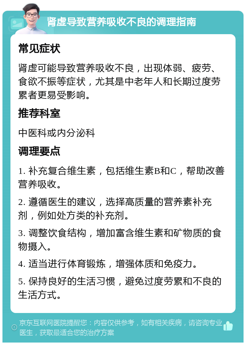 肾虚导致营养吸收不良的调理指南 常见症状 肾虚可能导致营养吸收不良，出现体弱、疲劳、食欲不振等症状，尤其是中老年人和长期过度劳累者更易受影响。 推荐科室 中医科或内分泌科 调理要点 1. 补充复合维生素，包括维生素B和C，帮助改善营养吸收。 2. 遵循医生的建议，选择高质量的营养素补充剂，例如处方类的补充剂。 3. 调整饮食结构，增加富含维生素和矿物质的食物摄入。 4. 适当进行体育锻炼，增强体质和免疫力。 5. 保持良好的生活习惯，避免过度劳累和不良的生活方式。