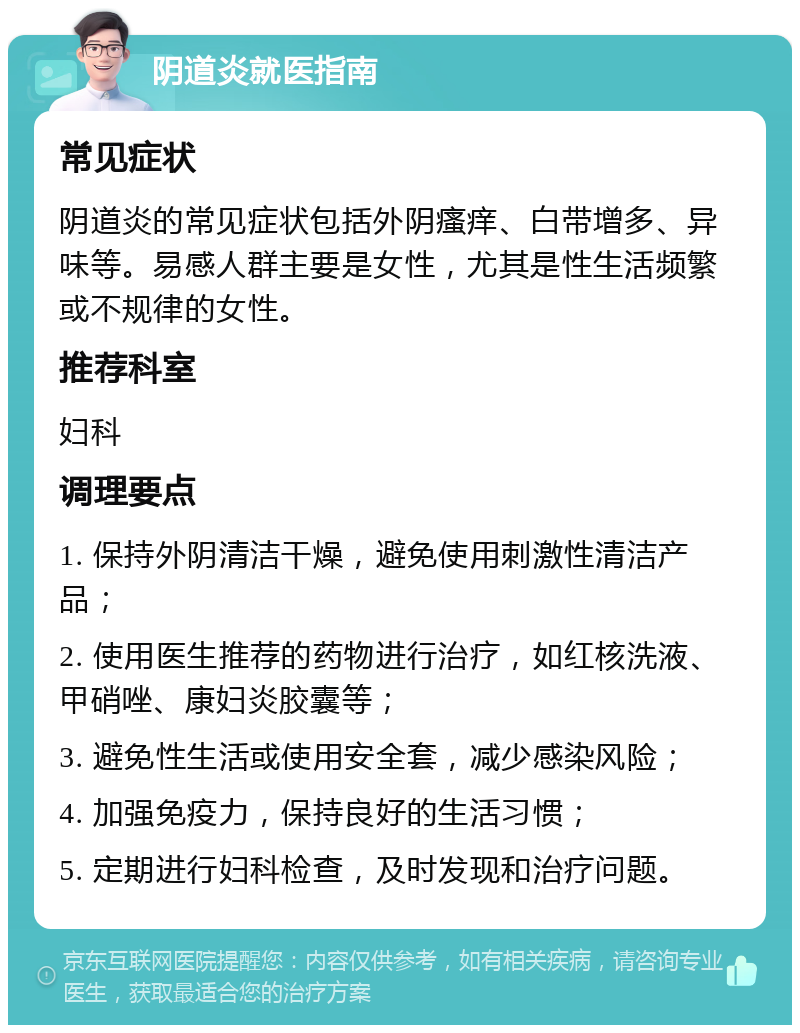 阴道炎就医指南 常见症状 阴道炎的常见症状包括外阴瘙痒、白带增多、异味等。易感人群主要是女性，尤其是性生活频繁或不规律的女性。 推荐科室 妇科 调理要点 1. 保持外阴清洁干燥，避免使用刺激性清洁产品； 2. 使用医生推荐的药物进行治疗，如红核洗液、甲硝唑、康妇炎胶囊等； 3. 避免性生活或使用安全套，减少感染风险； 4. 加强免疫力，保持良好的生活习惯； 5. 定期进行妇科检查，及时发现和治疗问题。