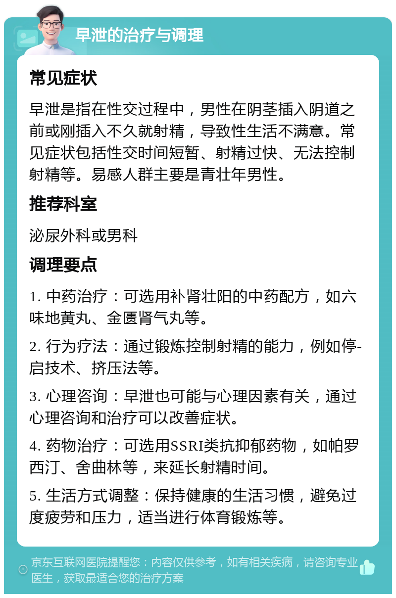 早泄的治疗与调理 常见症状 早泄是指在性交过程中，男性在阴茎插入阴道之前或刚插入不久就射精，导致性生活不满意。常见症状包括性交时间短暂、射精过快、无法控制射精等。易感人群主要是青壮年男性。 推荐科室 泌尿外科或男科 调理要点 1. 中药治疗：可选用补肾壮阳的中药配方，如六味地黄丸、金匮肾气丸等。 2. 行为疗法：通过锻炼控制射精的能力，例如停-启技术、挤压法等。 3. 心理咨询：早泄也可能与心理因素有关，通过心理咨询和治疗可以改善症状。 4. 药物治疗：可选用SSRI类抗抑郁药物，如帕罗西汀、舍曲林等，来延长射精时间。 5. 生活方式调整：保持健康的生活习惯，避免过度疲劳和压力，适当进行体育锻炼等。