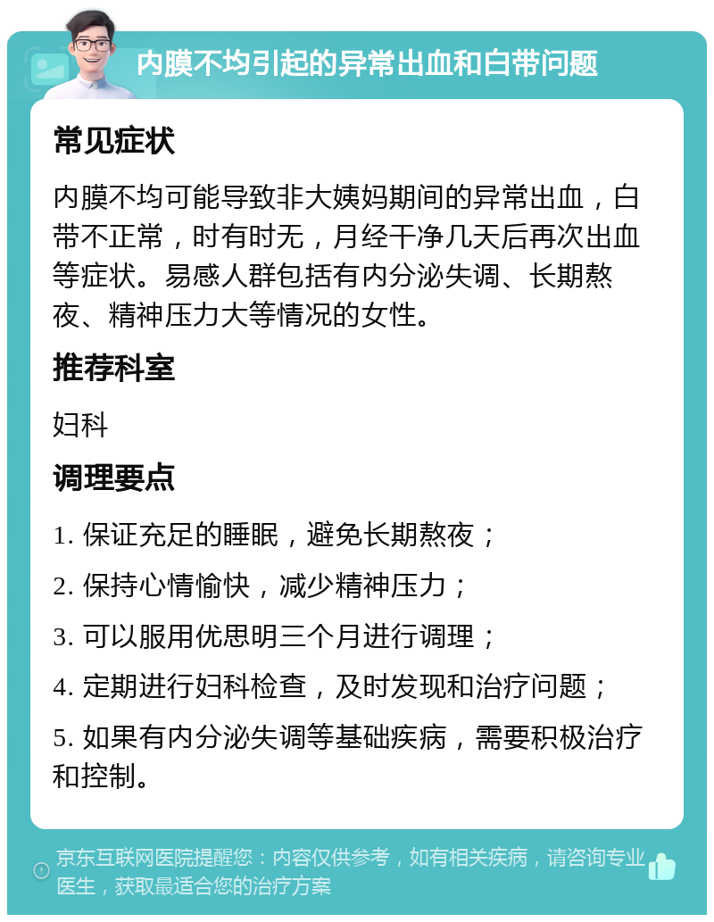 内膜不均引起的异常出血和白带问题 常见症状 内膜不均可能导致非大姨妈期间的异常出血，白带不正常，时有时无，月经干净几天后再次出血等症状。易感人群包括有内分泌失调、长期熬夜、精神压力大等情况的女性。 推荐科室 妇科 调理要点 1. 保证充足的睡眠，避免长期熬夜； 2. 保持心情愉快，减少精神压力； 3. 可以服用优思明三个月进行调理； 4. 定期进行妇科检查，及时发现和治疗问题； 5. 如果有内分泌失调等基础疾病，需要积极治疗和控制。