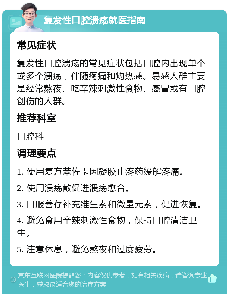 复发性口腔溃疡就医指南 常见症状 复发性口腔溃疡的常见症状包括口腔内出现单个或多个溃疡，伴随疼痛和灼热感。易感人群主要是经常熬夜、吃辛辣刺激性食物、感冒或有口腔创伤的人群。 推荐科室 口腔科 调理要点 1. 使用复方苯佐卡因凝胶止疼药缓解疼痛。 2. 使用溃疡散促进溃疡愈合。 3. 口服善存补充维生素和微量元素，促进恢复。 4. 避免食用辛辣刺激性食物，保持口腔清洁卫生。 5. 注意休息，避免熬夜和过度疲劳。