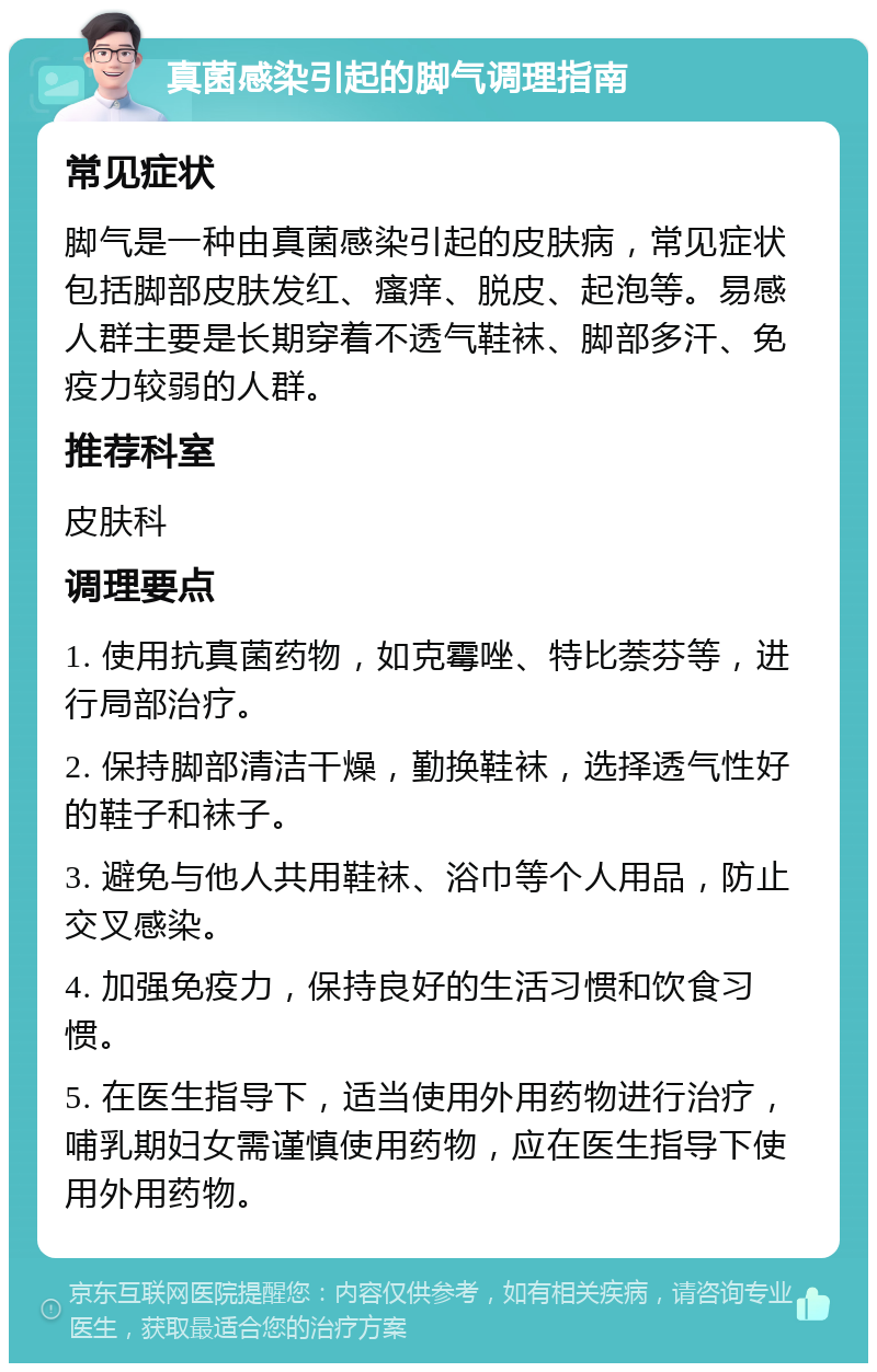 真菌感染引起的脚气调理指南 常见症状 脚气是一种由真菌感染引起的皮肤病，常见症状包括脚部皮肤发红、瘙痒、脱皮、起泡等。易感人群主要是长期穿着不透气鞋袜、脚部多汗、免疫力较弱的人群。 推荐科室 皮肤科 调理要点 1. 使用抗真菌药物，如克霉唑、特比萘芬等，进行局部治疗。 2. 保持脚部清洁干燥，勤换鞋袜，选择透气性好的鞋子和袜子。 3. 避免与他人共用鞋袜、浴巾等个人用品，防止交叉感染。 4. 加强免疫力，保持良好的生活习惯和饮食习惯。 5. 在医生指导下，适当使用外用药物进行治疗，哺乳期妇女需谨慎使用药物，应在医生指导下使用外用药物。