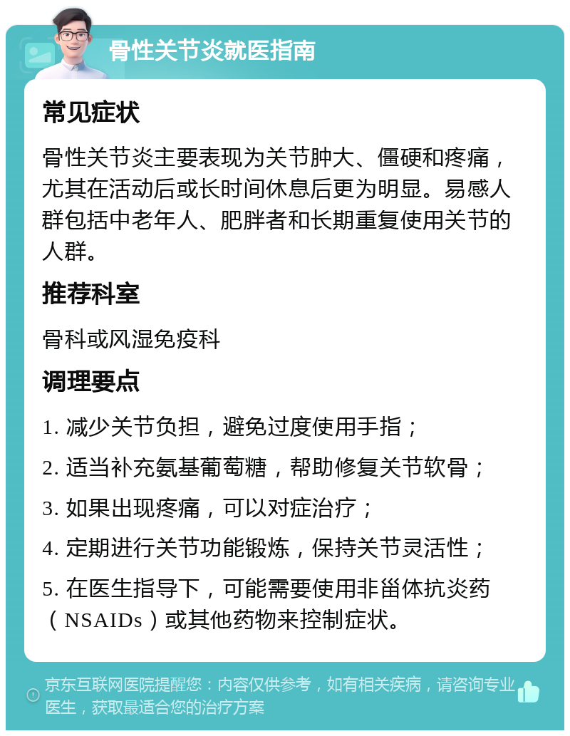 骨性关节炎就医指南 常见症状 骨性关节炎主要表现为关节肿大、僵硬和疼痛，尤其在活动后或长时间休息后更为明显。易感人群包括中老年人、肥胖者和长期重复使用关节的人群。 推荐科室 骨科或风湿免疫科 调理要点 1. 减少关节负担，避免过度使用手指； 2. 适当补充氨基葡萄糖，帮助修复关节软骨； 3. 如果出现疼痛，可以对症治疗； 4. 定期进行关节功能锻炼，保持关节灵活性； 5. 在医生指导下，可能需要使用非甾体抗炎药（NSAIDs）或其他药物来控制症状。