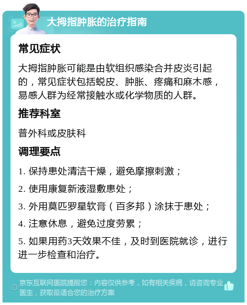 大拇指肿胀的治疗指南 常见症状 大拇指肿胀可能是由软组织感染合并皮炎引起的，常见症状包括蜕皮、肿胀、疼痛和麻木感，易感人群为经常接触水或化学物质的人群。 推荐科室 普外科或皮肤科 调理要点 1. 保持患处清洁干燥，避免摩擦刺激； 2. 使用康复新液湿敷患处； 3. 外用莫匹罗星软膏（百多邦）涂抹于患处； 4. 注意休息，避免过度劳累； 5. 如果用药3天效果不佳，及时到医院就诊，进行进一步检查和治疗。