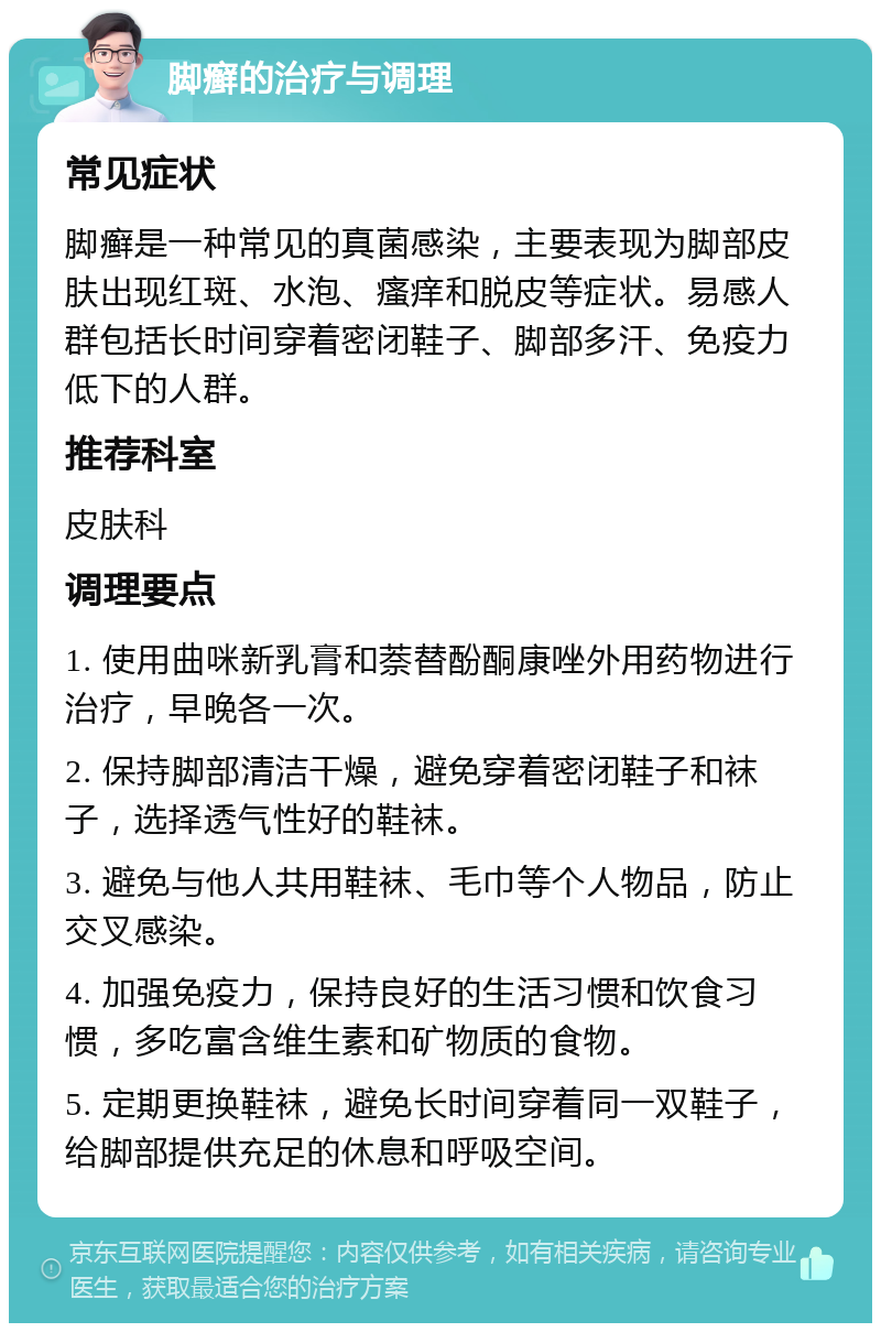 脚癣的治疗与调理 常见症状 脚癣是一种常见的真菌感染，主要表现为脚部皮肤出现红斑、水泡、瘙痒和脱皮等症状。易感人群包括长时间穿着密闭鞋子、脚部多汗、免疫力低下的人群。 推荐科室 皮肤科 调理要点 1. 使用曲咪新乳膏和萘替酚酮康唑外用药物进行治疗，早晚各一次。 2. 保持脚部清洁干燥，避免穿着密闭鞋子和袜子，选择透气性好的鞋袜。 3. 避免与他人共用鞋袜、毛巾等个人物品，防止交叉感染。 4. 加强免疫力，保持良好的生活习惯和饮食习惯，多吃富含维生素和矿物质的食物。 5. 定期更换鞋袜，避免长时间穿着同一双鞋子，给脚部提供充足的休息和呼吸空间。