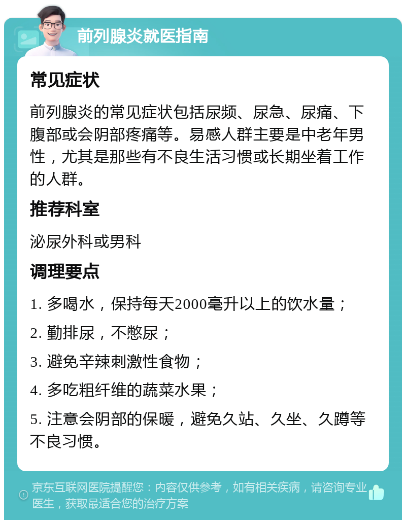 前列腺炎就医指南 常见症状 前列腺炎的常见症状包括尿频、尿急、尿痛、下腹部或会阴部疼痛等。易感人群主要是中老年男性，尤其是那些有不良生活习惯或长期坐着工作的人群。 推荐科室 泌尿外科或男科 调理要点 1. 多喝水，保持每天2000毫升以上的饮水量； 2. 勤排尿，不憋尿； 3. 避免辛辣刺激性食物； 4. 多吃粗纤维的蔬菜水果； 5. 注意会阴部的保暖，避免久站、久坐、久蹲等不良习惯。