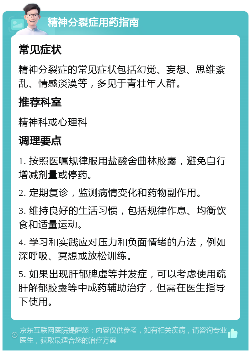 精神分裂症用药指南 常见症状 精神分裂症的常见症状包括幻觉、妄想、思维紊乱、情感淡漠等，多见于青壮年人群。 推荐科室 精神科或心理科 调理要点 1. 按照医嘱规律服用盐酸舍曲林胶囊，避免自行增减剂量或停药。 2. 定期复诊，监测病情变化和药物副作用。 3. 维持良好的生活习惯，包括规律作息、均衡饮食和适量运动。 4. 学习和实践应对压力和负面情绪的方法，例如深呼吸、冥想或放松训练。 5. 如果出现肝郁脾虚等并发症，可以考虑使用疏肝解郁胶囊等中成药辅助治疗，但需在医生指导下使用。