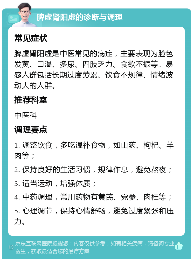 脾虚肾阳虚的诊断与调理 常见症状 脾虚肾阳虚是中医常见的病症，主要表现为脸色发黄、口渴、多尿、四肢乏力、食欲不振等。易感人群包括长期过度劳累、饮食不规律、情绪波动大的人群。 推荐科室 中医科 调理要点 1. 调整饮食，多吃温补食物，如山药、枸杞、羊肉等； 2. 保持良好的生活习惯，规律作息，避免熬夜； 3. 适当运动，增强体质； 4. 中药调理，常用药物有黄芪、党参、肉桂等； 5. 心理调节，保持心情舒畅，避免过度紧张和压力。