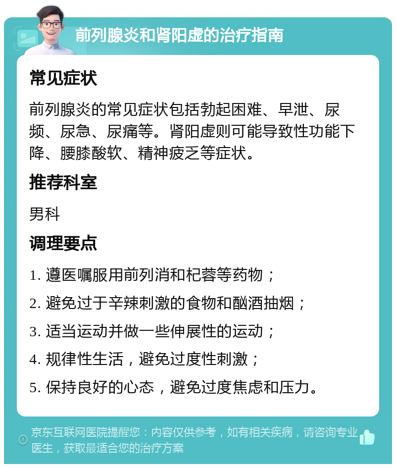 前列腺炎和肾阳虚的治疗指南 常见症状 前列腺炎的常见症状包括勃起困难、早泄、尿频、尿急、尿痛等。肾阳虚则可能导致性功能下降、腰膝酸软、精神疲乏等症状。 推荐科室 男科 调理要点 1. 遵医嘱服用前列消和杞蓉等药物； 2. 避免过于辛辣刺激的食物和酗酒抽烟； 3. 适当运动并做一些伸展性的运动； 4. 规律性生活，避免过度性刺激； 5. 保持良好的心态，避免过度焦虑和压力。