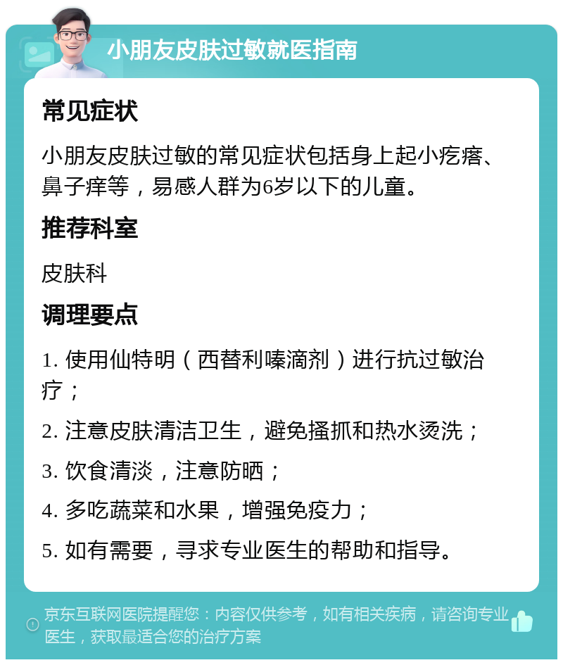 小朋友皮肤过敏就医指南 常见症状 小朋友皮肤过敏的常见症状包括身上起小疙瘩、鼻子痒等，易感人群为6岁以下的儿童。 推荐科室 皮肤科 调理要点 1. 使用仙特明（西替利嗪滴剂）进行抗过敏治疗； 2. 注意皮肤清洁卫生，避免搔抓和热水烫洗； 3. 饮食清淡，注意防晒； 4. 多吃蔬菜和水果，增强免疫力； 5. 如有需要，寻求专业医生的帮助和指导。