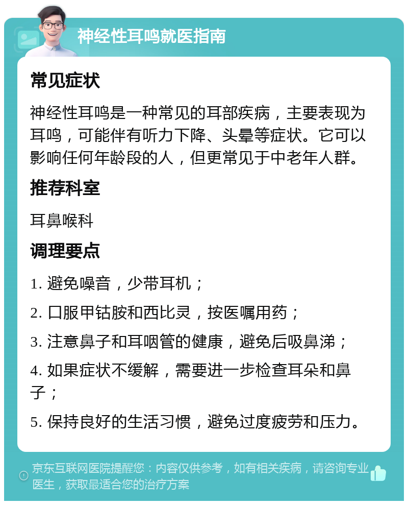 神经性耳鸣就医指南 常见症状 神经性耳鸣是一种常见的耳部疾病，主要表现为耳鸣，可能伴有听力下降、头晕等症状。它可以影响任何年龄段的人，但更常见于中老年人群。 推荐科室 耳鼻喉科 调理要点 1. 避免噪音，少带耳机； 2. 口服甲钴胺和西比灵，按医嘱用药； 3. 注意鼻子和耳咽管的健康，避免后吸鼻涕； 4. 如果症状不缓解，需要进一步检查耳朵和鼻子； 5. 保持良好的生活习惯，避免过度疲劳和压力。