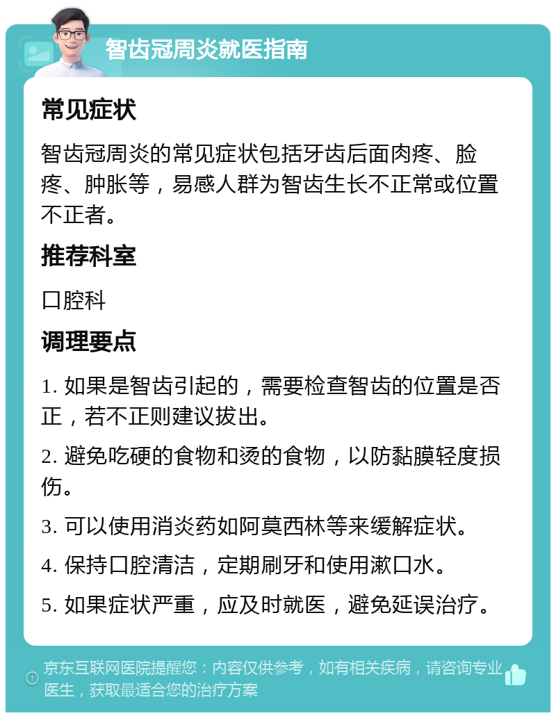 智齿冠周炎就医指南 常见症状 智齿冠周炎的常见症状包括牙齿后面肉疼、脸疼、肿胀等，易感人群为智齿生长不正常或位置不正者。 推荐科室 口腔科 调理要点 1. 如果是智齿引起的，需要检查智齿的位置是否正，若不正则建议拔出。 2. 避免吃硬的食物和烫的食物，以防黏膜轻度损伤。 3. 可以使用消炎药如阿莫西林等来缓解症状。 4. 保持口腔清洁，定期刷牙和使用漱口水。 5. 如果症状严重，应及时就医，避免延误治疗。