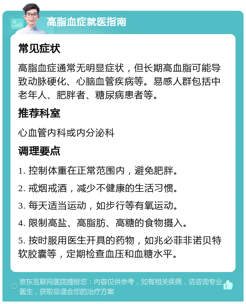 高脂血症就医指南 常见症状 高脂血症通常无明显症状，但长期高血脂可能导致动脉硬化、心脑血管疾病等。易感人群包括中老年人、肥胖者、糖尿病患者等。 推荐科室 心血管内科或内分泌科 调理要点 1. 控制体重在正常范围内，避免肥胖。 2. 戒烟戒酒，减少不健康的生活习惯。 3. 每天适当运动，如步行等有氧运动。 4. 限制高盐、高脂肪、高糖的食物摄入。 5. 按时服用医生开具的药物，如兆必菲非诺贝特软胶囊等，定期检查血压和血糖水平。