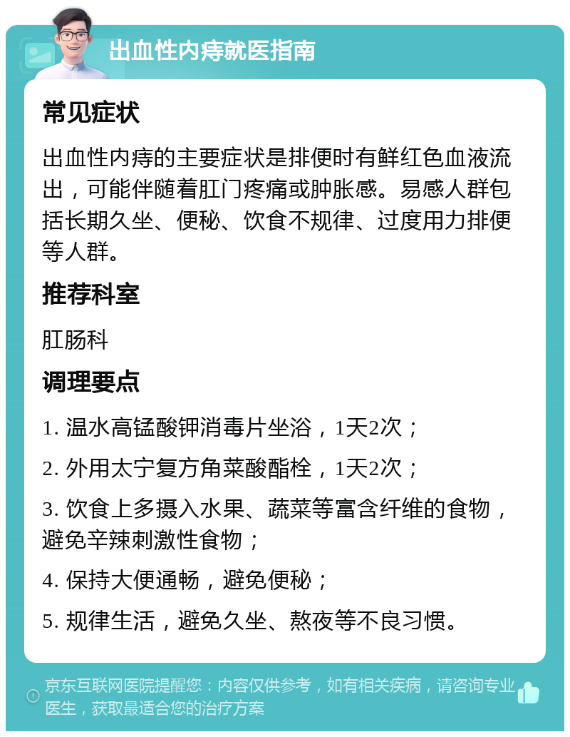 出血性内痔就医指南 常见症状 出血性内痔的主要症状是排便时有鲜红色血液流出，可能伴随着肛门疼痛或肿胀感。易感人群包括长期久坐、便秘、饮食不规律、过度用力排便等人群。 推荐科室 肛肠科 调理要点 1. 温水高锰酸钾消毒片坐浴，1天2次； 2. 外用太宁复方角菜酸酯栓，1天2次； 3. 饮食上多摄入水果、蔬菜等富含纤维的食物，避免辛辣刺激性食物； 4. 保持大便通畅，避免便秘； 5. 规律生活，避免久坐、熬夜等不良习惯。