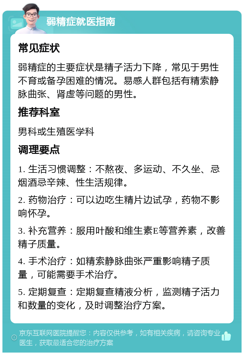 弱精症就医指南 常见症状 弱精症的主要症状是精子活力下降，常见于男性不育或备孕困难的情况。易感人群包括有精索静脉曲张、肾虚等问题的男性。 推荐科室 男科或生殖医学科 调理要点 1. 生活习惯调整：不熬夜、多运动、不久坐、忌烟酒忌辛辣、性生活规律。 2. 药物治疗：可以边吃生精片边试孕，药物不影响怀孕。 3. 补充营养：服用叶酸和维生素E等营养素，改善精子质量。 4. 手术治疗：如精索静脉曲张严重影响精子质量，可能需要手术治疗。 5. 定期复查：定期复查精液分析，监测精子活力和数量的变化，及时调整治疗方案。