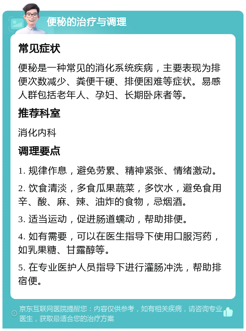 便秘的治疗与调理 常见症状 便秘是一种常见的消化系统疾病，主要表现为排便次数减少、粪便干硬、排便困难等症状。易感人群包括老年人、孕妇、长期卧床者等。 推荐科室 消化内科 调理要点 1. 规律作息，避免劳累、精神紧张、情绪激动。 2. 饮食清淡，多食瓜果蔬菜，多饮水，避免食用辛、酸、麻、辣、油炸的食物，忌烟酒。 3. 适当运动，促进肠道蠕动，帮助排便。 4. 如有需要，可以在医生指导下使用口服泻药，如乳果糖、甘露醇等。 5. 在专业医护人员指导下进行灌肠冲洗，帮助排宿便。