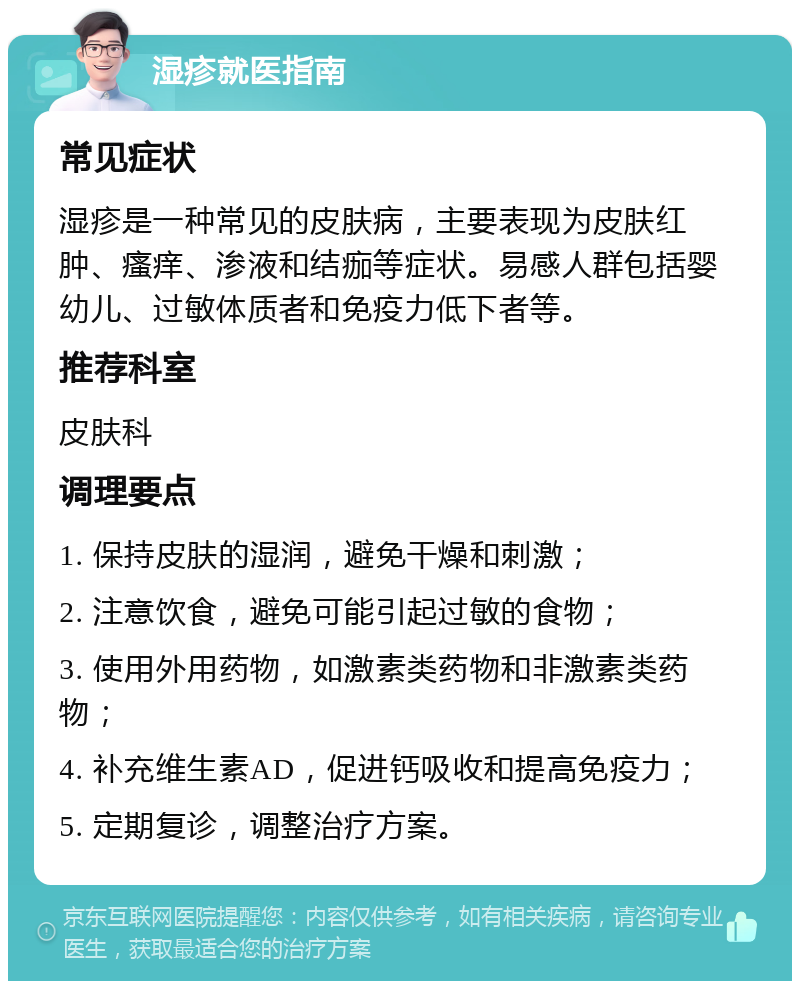 湿疹就医指南 常见症状 湿疹是一种常见的皮肤病，主要表现为皮肤红肿、瘙痒、渗液和结痂等症状。易感人群包括婴幼儿、过敏体质者和免疫力低下者等。 推荐科室 皮肤科 调理要点 1. 保持皮肤的湿润，避免干燥和刺激； 2. 注意饮食，避免可能引起过敏的食物； 3. 使用外用药物，如激素类药物和非激素类药物； 4. 补充维生素AD，促进钙吸收和提高免疫力； 5. 定期复诊，调整治疗方案。