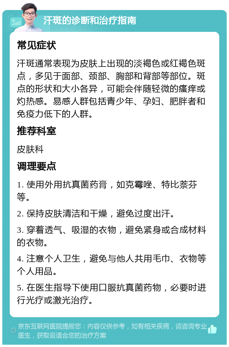 汗斑的诊断和治疗指南 常见症状 汗斑通常表现为皮肤上出现的淡褐色或红褐色斑点，多见于面部、颈部、胸部和背部等部位。斑点的形状和大小各异，可能会伴随轻微的瘙痒或灼热感。易感人群包括青少年、孕妇、肥胖者和免疫力低下的人群。 推荐科室 皮肤科 调理要点 1. 使用外用抗真菌药膏，如克霉唑、特比萘芬等。 2. 保持皮肤清洁和干燥，避免过度出汗。 3. 穿着透气、吸湿的衣物，避免紧身或合成材料的衣物。 4. 注意个人卫生，避免与他人共用毛巾、衣物等个人用品。 5. 在医生指导下使用口服抗真菌药物，必要时进行光疗或激光治疗。