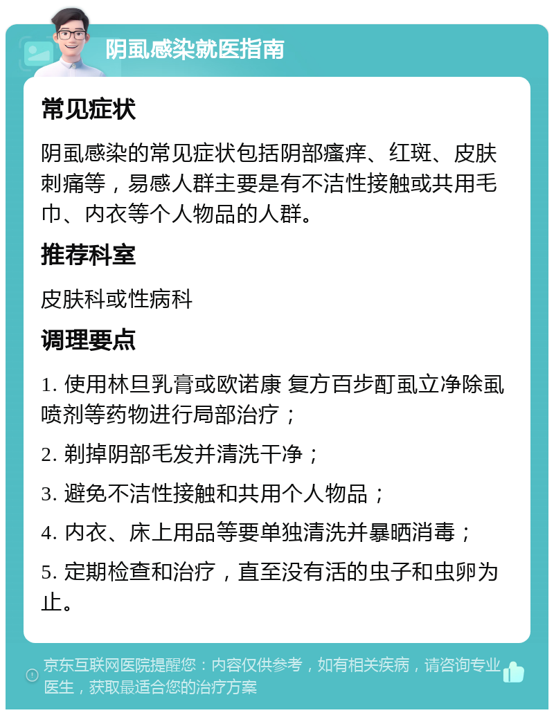 阴虱感染就医指南 常见症状 阴虱感染的常见症状包括阴部瘙痒、红斑、皮肤刺痛等，易感人群主要是有不洁性接触或共用毛巾、内衣等个人物品的人群。 推荐科室 皮肤科或性病科 调理要点 1. 使用林旦乳膏或欧诺康 复方百步酊虱立净除虱喷剂等药物进行局部治疗； 2. 剃掉阴部毛发并清洗干净； 3. 避免不洁性接触和共用个人物品； 4. 内衣、床上用品等要单独清洗并暴晒消毒； 5. 定期检查和治疗，直至没有活的虫子和虫卵为止。