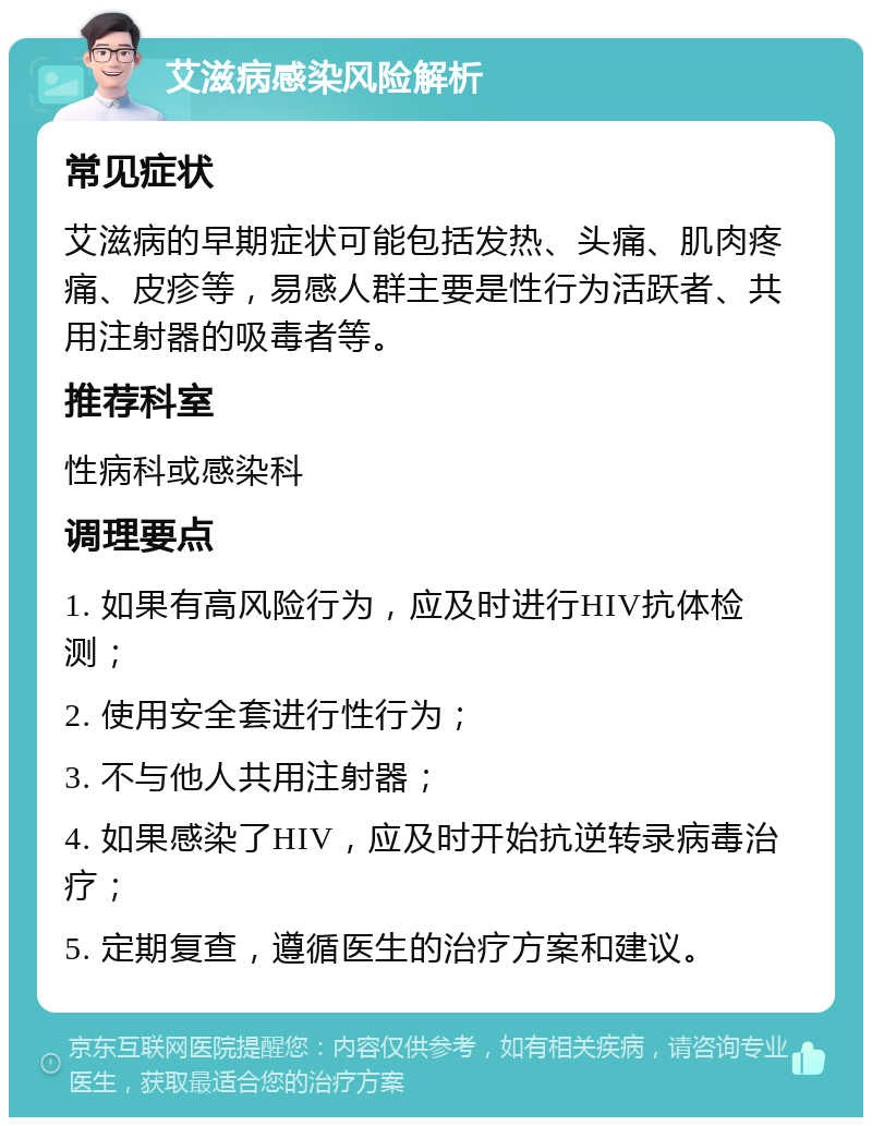 艾滋病感染风险解析 常见症状 艾滋病的早期症状可能包括发热、头痛、肌肉疼痛、皮疹等，易感人群主要是性行为活跃者、共用注射器的吸毒者等。 推荐科室 性病科或感染科 调理要点 1. 如果有高风险行为，应及时进行HIV抗体检测； 2. 使用安全套进行性行为； 3. 不与他人共用注射器； 4. 如果感染了HIV，应及时开始抗逆转录病毒治疗； 5. 定期复查，遵循医生的治疗方案和建议。