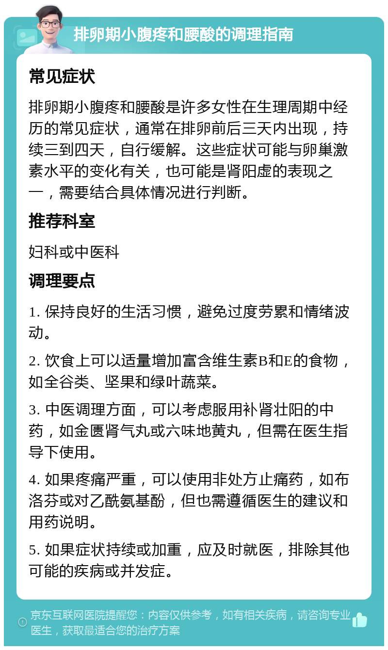 排卵期小腹疼和腰酸的调理指南 常见症状 排卵期小腹疼和腰酸是许多女性在生理周期中经历的常见症状，通常在排卵前后三天内出现，持续三到四天，自行缓解。这些症状可能与卵巢激素水平的变化有关，也可能是肾阳虚的表现之一，需要结合具体情况进行判断。 推荐科室 妇科或中医科 调理要点 1. 保持良好的生活习惯，避免过度劳累和情绪波动。 2. 饮食上可以适量增加富含维生素B和E的食物，如全谷类、坚果和绿叶蔬菜。 3. 中医调理方面，可以考虑服用补肾壮阳的中药，如金匮肾气丸或六味地黄丸，但需在医生指导下使用。 4. 如果疼痛严重，可以使用非处方止痛药，如布洛芬或对乙酰氨基酚，但也需遵循医生的建议和用药说明。 5. 如果症状持续或加重，应及时就医，排除其他可能的疾病或并发症。