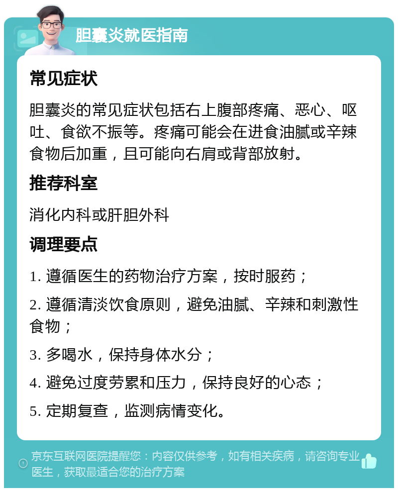 胆囊炎就医指南 常见症状 胆囊炎的常见症状包括右上腹部疼痛、恶心、呕吐、食欲不振等。疼痛可能会在进食油腻或辛辣食物后加重，且可能向右肩或背部放射。 推荐科室 消化内科或肝胆外科 调理要点 1. 遵循医生的药物治疗方案，按时服药； 2. 遵循清淡饮食原则，避免油腻、辛辣和刺激性食物； 3. 多喝水，保持身体水分； 4. 避免过度劳累和压力，保持良好的心态； 5. 定期复查，监测病情变化。