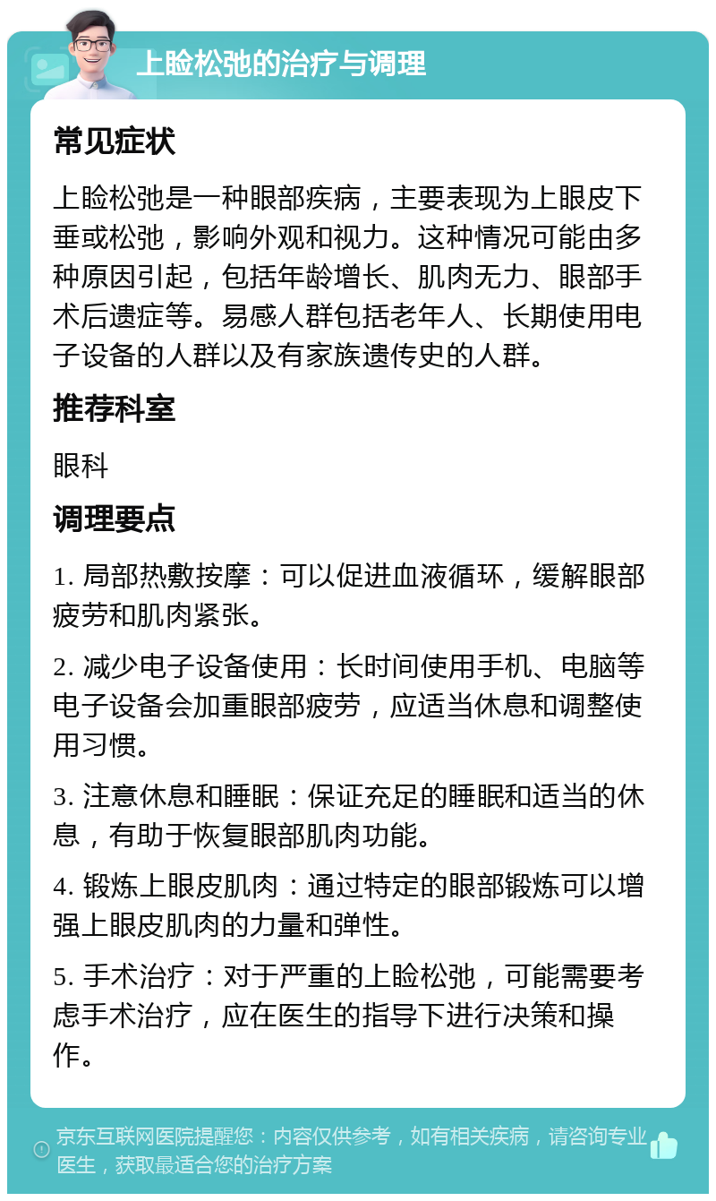 上睑松弛的治疗与调理 常见症状 上睑松弛是一种眼部疾病，主要表现为上眼皮下垂或松弛，影响外观和视力。这种情况可能由多种原因引起，包括年龄增长、肌肉无力、眼部手术后遗症等。易感人群包括老年人、长期使用电子设备的人群以及有家族遗传史的人群。 推荐科室 眼科 调理要点 1. 局部热敷按摩：可以促进血液循环，缓解眼部疲劳和肌肉紧张。 2. 减少电子设备使用：长时间使用手机、电脑等电子设备会加重眼部疲劳，应适当休息和调整使用习惯。 3. 注意休息和睡眠：保证充足的睡眠和适当的休息，有助于恢复眼部肌肉功能。 4. 锻炼上眼皮肌肉：通过特定的眼部锻炼可以增强上眼皮肌肉的力量和弹性。 5. 手术治疗：对于严重的上睑松弛，可能需要考虑手术治疗，应在医生的指导下进行决策和操作。