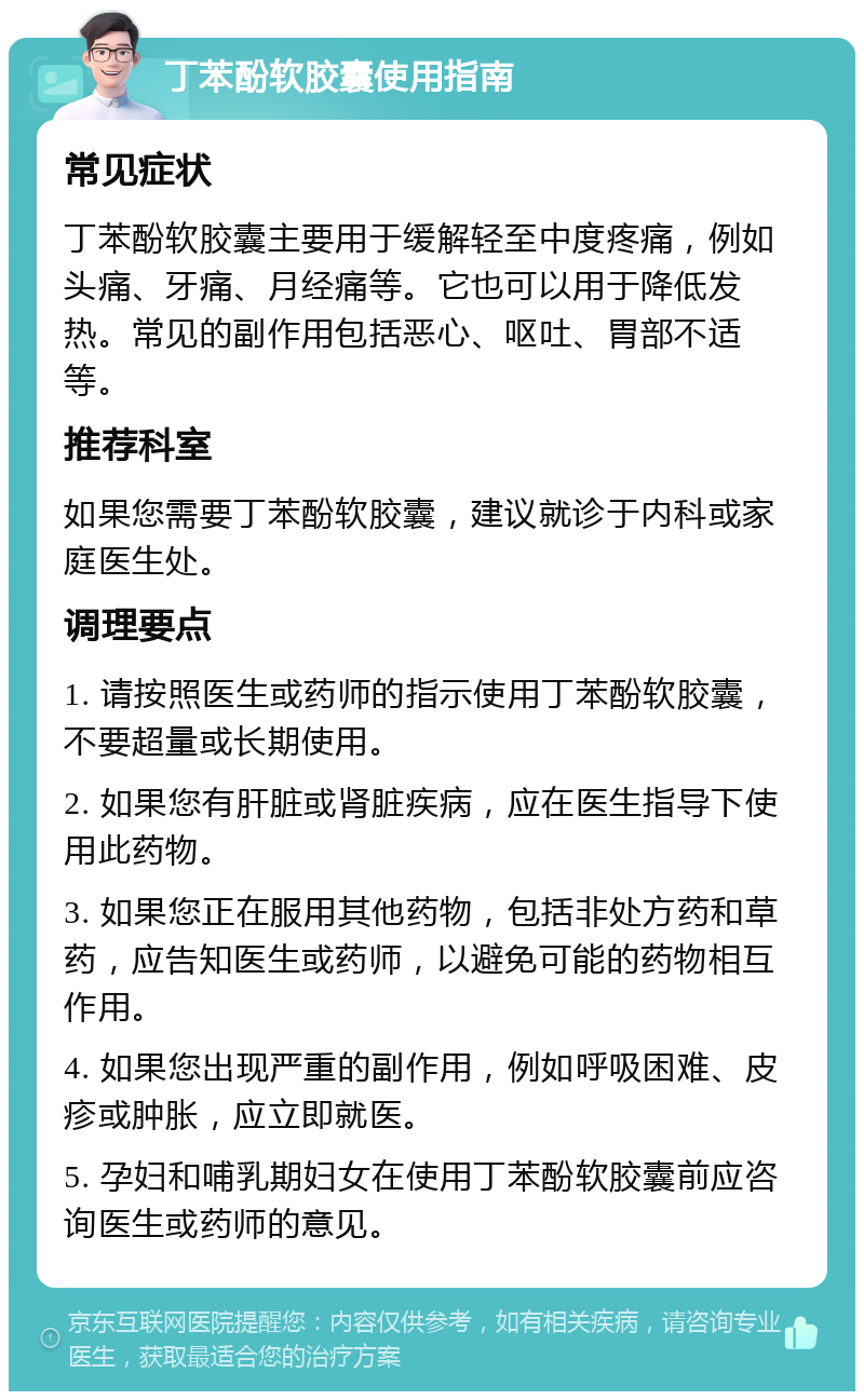 丁苯酚软胶囊使用指南 常见症状 丁苯酚软胶囊主要用于缓解轻至中度疼痛，例如头痛、牙痛、月经痛等。它也可以用于降低发热。常见的副作用包括恶心、呕吐、胃部不适等。 推荐科室 如果您需要丁苯酚软胶囊，建议就诊于内科或家庭医生处。 调理要点 1. 请按照医生或药师的指示使用丁苯酚软胶囊，不要超量或长期使用。 2. 如果您有肝脏或肾脏疾病，应在医生指导下使用此药物。 3. 如果您正在服用其他药物，包括非处方药和草药，应告知医生或药师，以避免可能的药物相互作用。 4. 如果您出现严重的副作用，例如呼吸困难、皮疹或肿胀，应立即就医。 5. 孕妇和哺乳期妇女在使用丁苯酚软胶囊前应咨询医生或药师的意见。