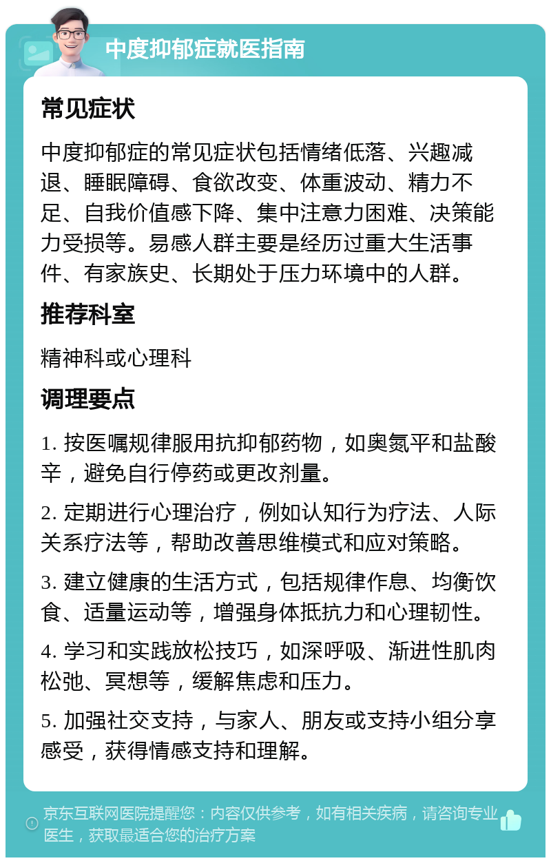 中度抑郁症就医指南 常见症状 中度抑郁症的常见症状包括情绪低落、兴趣减退、睡眠障碍、食欲改变、体重波动、精力不足、自我价值感下降、集中注意力困难、决策能力受损等。易感人群主要是经历过重大生活事件、有家族史、长期处于压力环境中的人群。 推荐科室 精神科或心理科 调理要点 1. 按医嘱规律服用抗抑郁药物，如奥氮平和盐酸辛，避免自行停药或更改剂量。 2. 定期进行心理治疗，例如认知行为疗法、人际关系疗法等，帮助改善思维模式和应对策略。 3. 建立健康的生活方式，包括规律作息、均衡饮食、适量运动等，增强身体抵抗力和心理韧性。 4. 学习和实践放松技巧，如深呼吸、渐进性肌肉松弛、冥想等，缓解焦虑和压力。 5. 加强社交支持，与家人、朋友或支持小组分享感受，获得情感支持和理解。