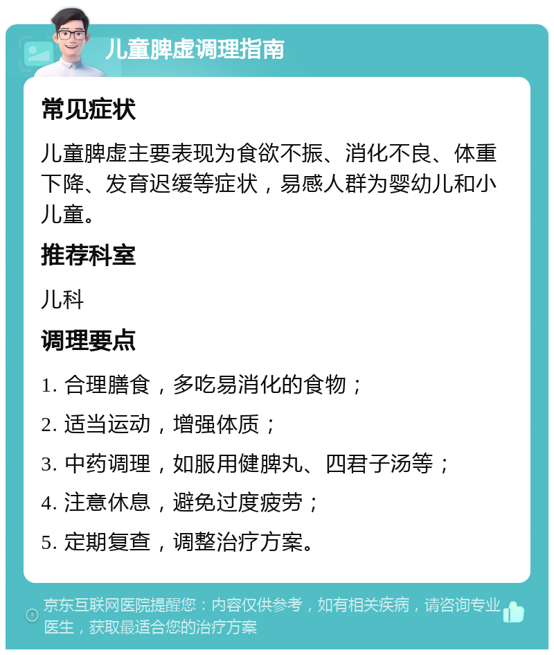 儿童脾虚调理指南 常见症状 儿童脾虚主要表现为食欲不振、消化不良、体重下降、发育迟缓等症状，易感人群为婴幼儿和小儿童。 推荐科室 儿科 调理要点 1. 合理膳食，多吃易消化的食物； 2. 适当运动，增强体质； 3. 中药调理，如服用健脾丸、四君子汤等； 4. 注意休息，避免过度疲劳； 5. 定期复查，调整治疗方案。