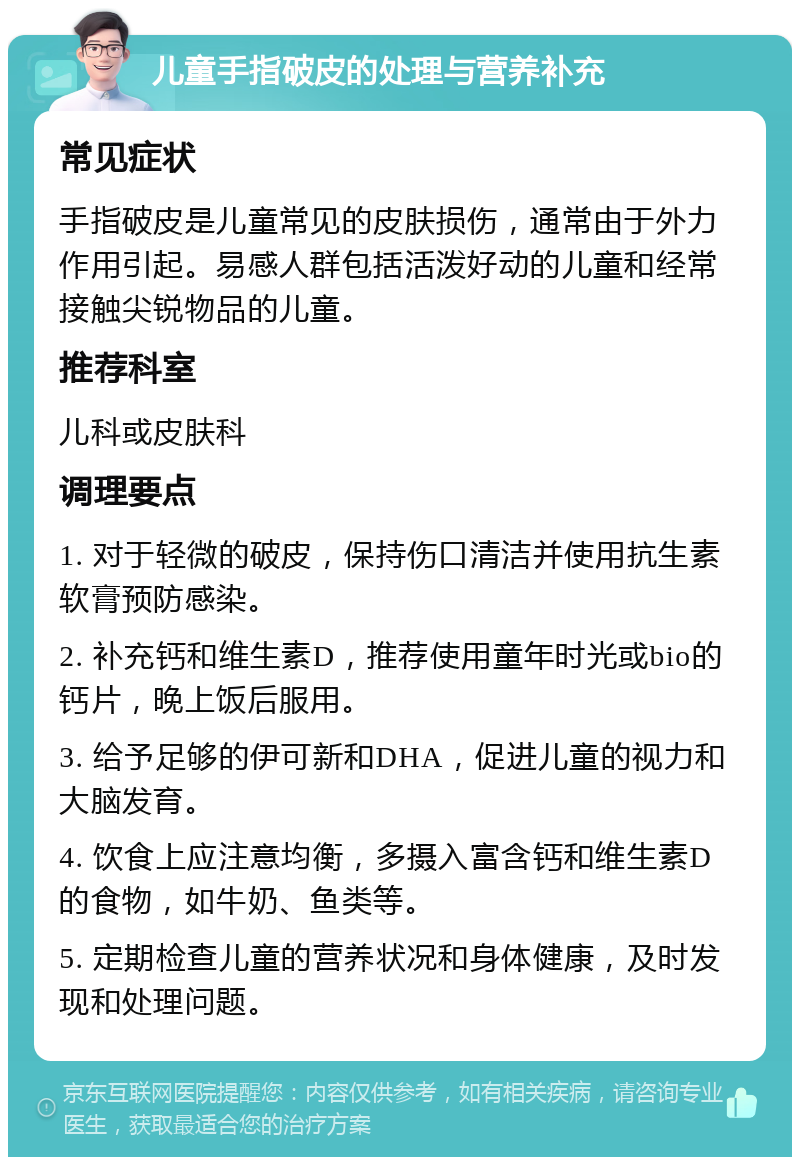 儿童手指破皮的处理与营养补充 常见症状 手指破皮是儿童常见的皮肤损伤，通常由于外力作用引起。易感人群包括活泼好动的儿童和经常接触尖锐物品的儿童。 推荐科室 儿科或皮肤科 调理要点 1. 对于轻微的破皮，保持伤口清洁并使用抗生素软膏预防感染。 2. 补充钙和维生素D，推荐使用童年时光或bio的钙片，晚上饭后服用。 3. 给予足够的伊可新和DHA，促进儿童的视力和大脑发育。 4. 饮食上应注意均衡，多摄入富含钙和维生素D的食物，如牛奶、鱼类等。 5. 定期检查儿童的营养状况和身体健康，及时发现和处理问题。