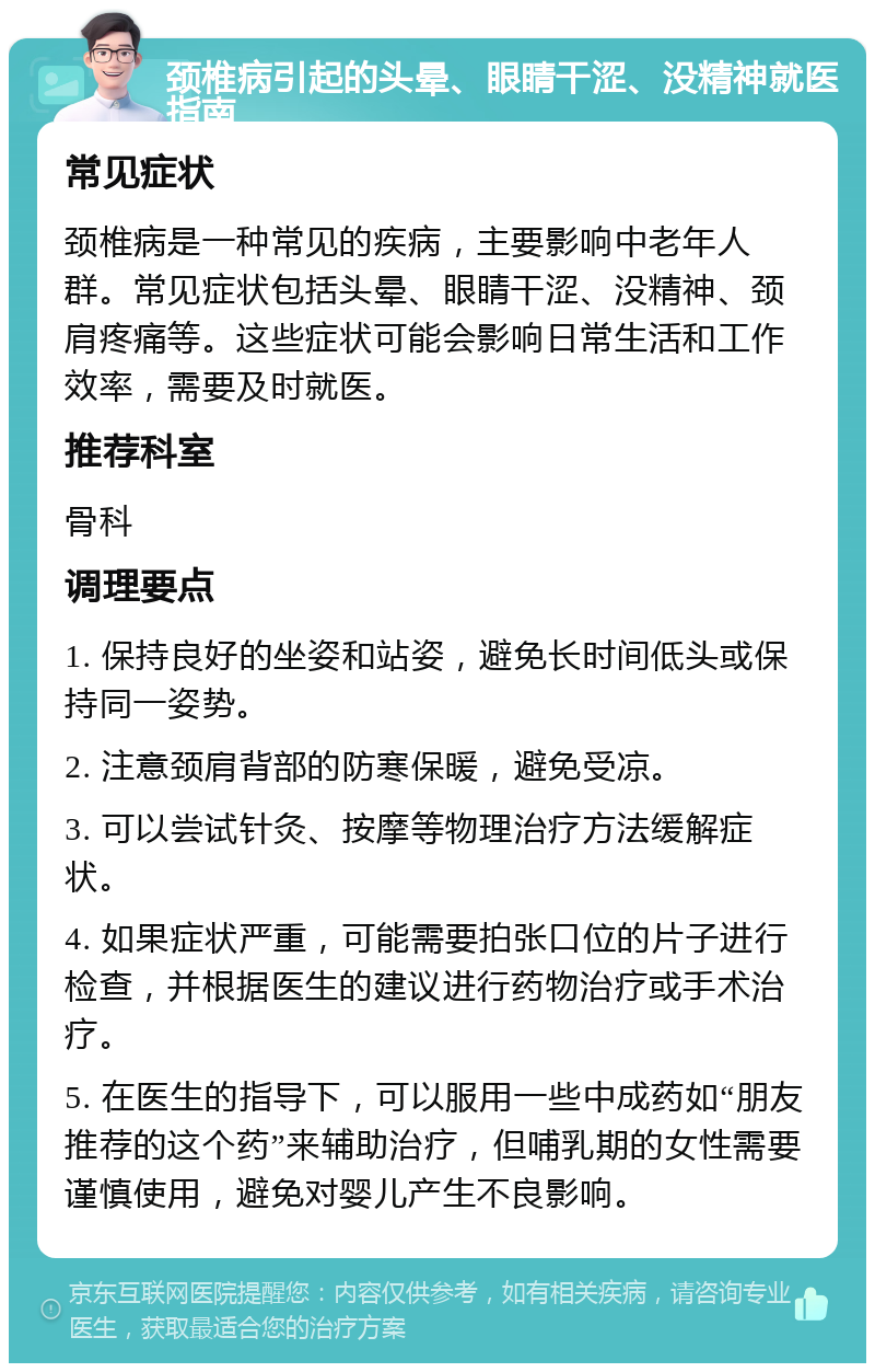 颈椎病引起的头晕、眼睛干涩、没精神就医指南 常见症状 颈椎病是一种常见的疾病，主要影响中老年人群。常见症状包括头晕、眼睛干涩、没精神、颈肩疼痛等。这些症状可能会影响日常生活和工作效率，需要及时就医。 推荐科室 骨科 调理要点 1. 保持良好的坐姿和站姿，避免长时间低头或保持同一姿势。 2. 注意颈肩背部的防寒保暖，避免受凉。 3. 可以尝试针灸、按摩等物理治疗方法缓解症状。 4. 如果症状严重，可能需要拍张口位的片子进行检查，并根据医生的建议进行药物治疗或手术治疗。 5. 在医生的指导下，可以服用一些中成药如“朋友推荐的这个药”来辅助治疗，但哺乳期的女性需要谨慎使用，避免对婴儿产生不良影响。