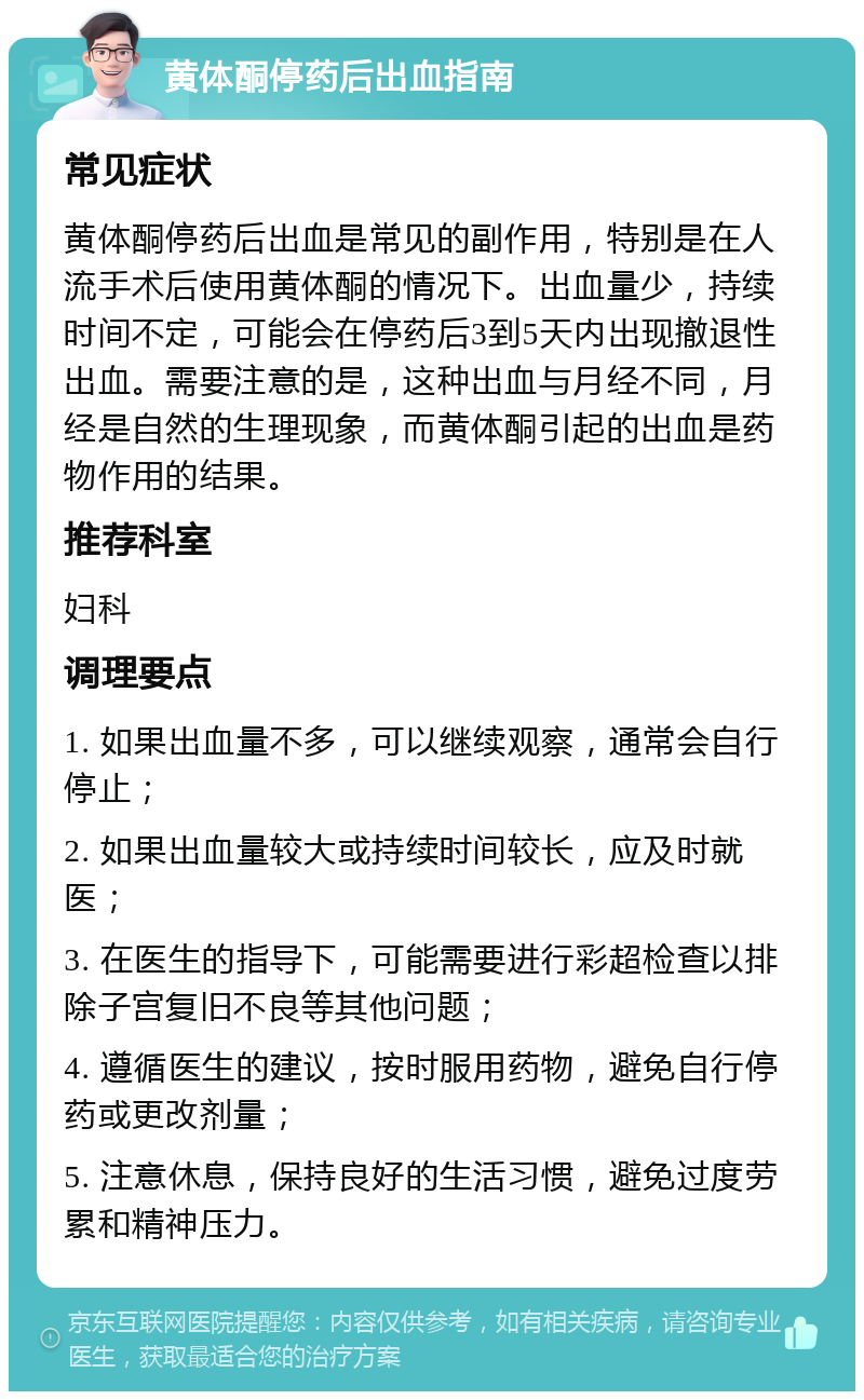 黄体酮停药后出血指南 常见症状 黄体酮停药后出血是常见的副作用，特别是在人流手术后使用黄体酮的情况下。出血量少，持续时间不定，可能会在停药后3到5天内出现撤退性出血。需要注意的是，这种出血与月经不同，月经是自然的生理现象，而黄体酮引起的出血是药物作用的结果。 推荐科室 妇科 调理要点 1. 如果出血量不多，可以继续观察，通常会自行停止； 2. 如果出血量较大或持续时间较长，应及时就医； 3. 在医生的指导下，可能需要进行彩超检查以排除子宫复旧不良等其他问题； 4. 遵循医生的建议，按时服用药物，避免自行停药或更改剂量； 5. 注意休息，保持良好的生活习惯，避免过度劳累和精神压力。