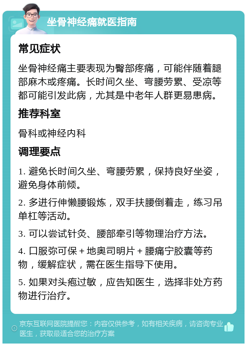 坐骨神经痛就医指南 常见症状 坐骨神经痛主要表现为臀部疼痛，可能伴随着腿部麻木或疼痛。长时间久坐、弯腰劳累、受凉等都可能引发此病，尤其是中老年人群更易患病。 推荐科室 骨科或神经内科 调理要点 1. 避免长时间久坐、弯腰劳累，保持良好坐姿，避免身体前倾。 2. 多进行伸懒腰锻炼，双手扶腰倒着走，练习吊单杠等活动。 3. 可以尝试针灸、腰部牵引等物理治疗方法。 4. 口服弥可保＋地奥司明片＋腰痛宁胶囊等药物，缓解症状，需在医生指导下使用。 5. 如果对头疱过敏，应告知医生，选择非处方药物进行治疗。