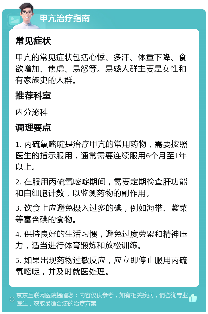 甲亢治疗指南 常见症状 甲亢的常见症状包括心悸、多汗、体重下降、食欲增加、焦虑、易怒等。易感人群主要是女性和有家族史的人群。 推荐科室 内分泌科 调理要点 1. 丙硫氧嘧啶是治疗甲亢的常用药物，需要按照医生的指示服用，通常需要连续服用6个月至1年以上。 2. 在服用丙硫氧嘧啶期间，需要定期检查肝功能和白细胞计数，以监测药物的副作用。 3. 饮食上应避免摄入过多的碘，例如海带、紫菜等富含碘的食物。 4. 保持良好的生活习惯，避免过度劳累和精神压力，适当进行体育锻炼和放松训练。 5. 如果出现药物过敏反应，应立即停止服用丙硫氧嘧啶，并及时就医处理。