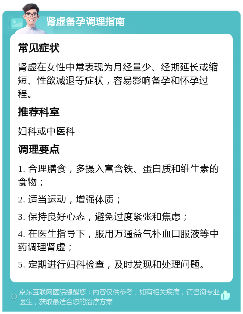 肾虚备孕调理指南 常见症状 肾虚在女性中常表现为月经量少、经期延长或缩短、性欲减退等症状，容易影响备孕和怀孕过程。 推荐科室 妇科或中医科 调理要点 1. 合理膳食，多摄入富含铁、蛋白质和维生素的食物； 2. 适当运动，增强体质； 3. 保持良好心态，避免过度紧张和焦虑； 4. 在医生指导下，服用万通益气补血口服液等中药调理肾虚； 5. 定期进行妇科检查，及时发现和处理问题。