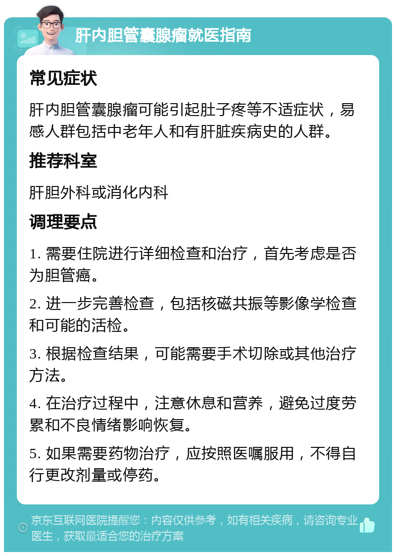 肝内胆管囊腺瘤就医指南 常见症状 肝内胆管囊腺瘤可能引起肚子疼等不适症状，易感人群包括中老年人和有肝脏疾病史的人群。 推荐科室 肝胆外科或消化内科 调理要点 1. 需要住院进行详细检查和治疗，首先考虑是否为胆管癌。 2. 进一步完善检查，包括核磁共振等影像学检查和可能的活检。 3. 根据检查结果，可能需要手术切除或其他治疗方法。 4. 在治疗过程中，注意休息和营养，避免过度劳累和不良情绪影响恢复。 5. 如果需要药物治疗，应按照医嘱服用，不得自行更改剂量或停药。