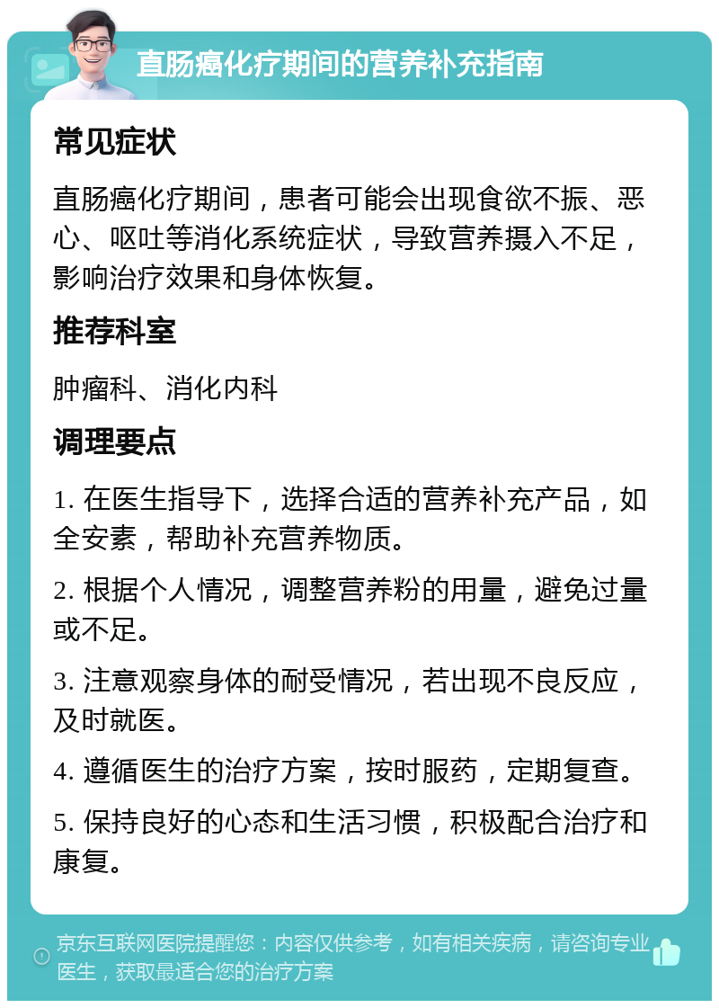 直肠癌化疗期间的营养补充指南 常见症状 直肠癌化疗期间，患者可能会出现食欲不振、恶心、呕吐等消化系统症状，导致营养摄入不足，影响治疗效果和身体恢复。 推荐科室 肿瘤科、消化内科 调理要点 1. 在医生指导下，选择合适的营养补充产品，如全安素，帮助补充营养物质。 2. 根据个人情况，调整营养粉的用量，避免过量或不足。 3. 注意观察身体的耐受情况，若出现不良反应，及时就医。 4. 遵循医生的治疗方案，按时服药，定期复查。 5. 保持良好的心态和生活习惯，积极配合治疗和康复。